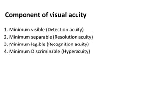 Component of visual acuity
1. Minimum visible (Detection acuity)
2. Minimum separable (Resolution acuity)
3. Minimum legible (Recognition acuity)
4. Minimum Discriminable (Hyperacuity)
 
