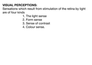 VISUAL PERCEPTIONS:
Sensations which result from stimulation of the retina by light
are of four kinds
1. The light sense
2. Form sense
3. Sense of contrast
4. Colour sense.
 