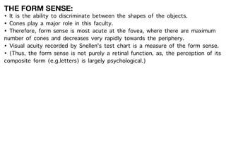THE FORM SENSE:
• It is the ability to discriminate between the shapes of the objects.
• Cones play a major role in this faculty.
• Therefore, form sense is most acute at the fovea, where there are maximum
number of cones and decreases very rapidly towards the periphery.
• Visual acuity recorded by Snellen's test chart is a measure of the form sense.
• (Thus, the form sense is not purely a retinal function, as, the perception of its
composite form (e.g.letters) is largely psychological.)
 