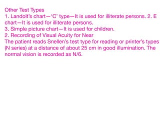 Other Test Types
1. Landolt’s chart—‘C’ type—It is used for illiterate persons. 2. E
chart—It is used for illiterate persons.
3. Simple picture chart—It is used for children.
2. Recording of Visual Acuity for Near
The patient reads Snellen’s test type for reading or printer’s types
(N series) at a distance of about 25 cm in good illumination. The
normal vision is recorded as N/6.
 