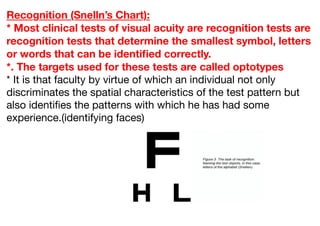 Recognition (Snelln’s Chart):
* Most clinical tests of visual acuity are recognition tests are
recognition tests that determine the smallest symbol, letters
or words that can be identified correctly.
*. The targets used for these tests are called optotypes
* It is that faculty by virtue of which an individual not only
discriminates the spatial characteristics of the test pattern but
also identifies the patterns with which he has had some
experience.(identifying faces)
 