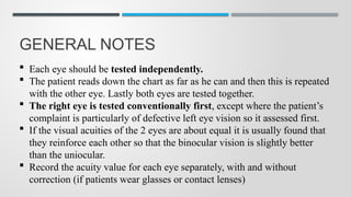 GENERAL NOTES
 Each eye should be tested independently.
 The patient reads down the chart as far as he can and then this is repeated
with the other eye. Lastly both eyes are tested together.
 The right eye is tested conventionally first, except where the patient’s
complaint is particularly of defective left eye vision so it assessed first.
 If the visual acuities of the 2 eyes are about equal it is usually found that
they reinforce each other so that the binocular vision is slightly better
than the uniocular.
 Record the acuity value for each eye separately, with and without
correction (if patients wear glasses or contact lenses)
 