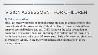 VISION ASSESSMENT FOR CHILDREN
3) Cake decoration
Small colored sweet balls of 1mm diameter are used to decorate cakes.This
is used to check the visual acuity of children. Twelve months old children
can pick up small objects and eat. Child is shown the cake decoration in
examiner’s or mother’s hand and encouraged to pick up and eat them. The
test is then repeated with only 1-2 sweet sugar balls after covering either eye
alternatively. Ability to see the sweet indicates the vision of 6/24 at the
testing distance.
 
