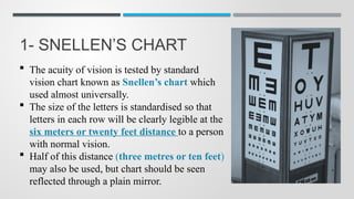 1- SNELLEN’S CHART
 The acuity of vision is tested by standard
vision chart known as Snellen’s chart which
used almost universally.
 The size of the letters is standardised so that
letters in each row will be clearly legible at the
six meters or twenty feet distance to a person
with normal vision.
 Half of this distance (three metres or ten feet)
may also be used, but chart should be seen
reflected through a plain mirror.
 
