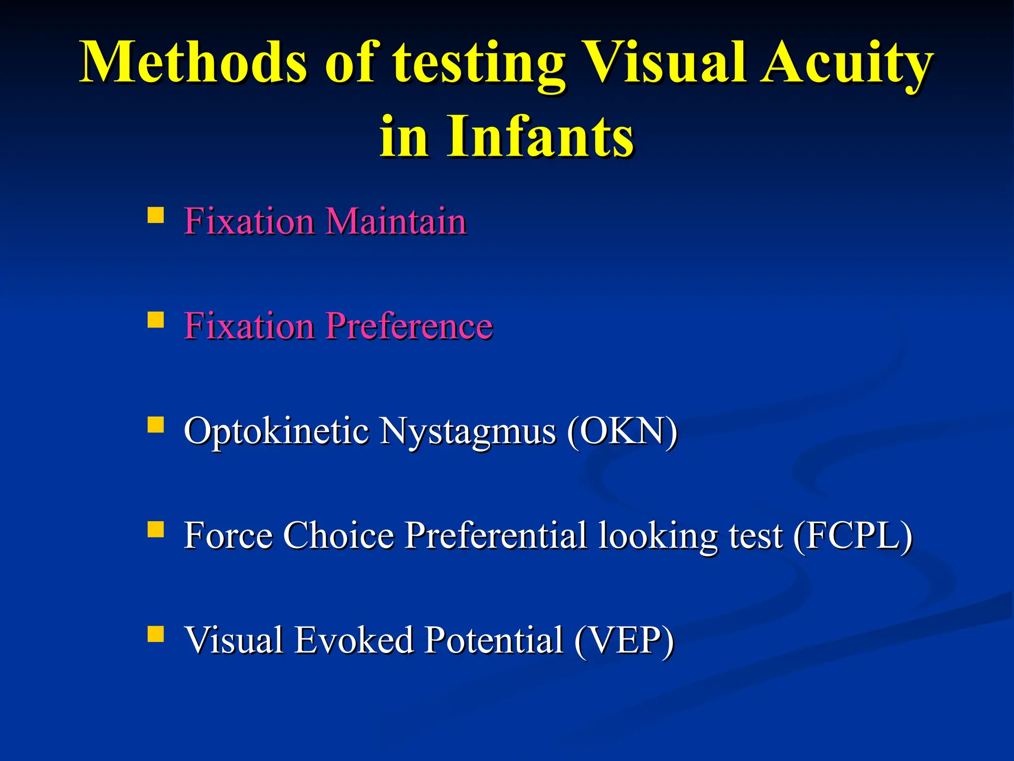 Methods of testing Visual Acuity
Methods of testing Visual Acuity
in Infants
in Infants
 Fixation Maintain
Fixation Maintain
 Fixation Preference
Fixation Preference
 Optokinetic Nystagmus (OKN)
Optokinetic Nystagmus (OKN)
 Force Choice Preferential looking test (FCPL)
Force Choice Preferential looking test (FCPL)
 Visual Evoked Potential (VEP)
Visual Evoked Potential (VEP)
 