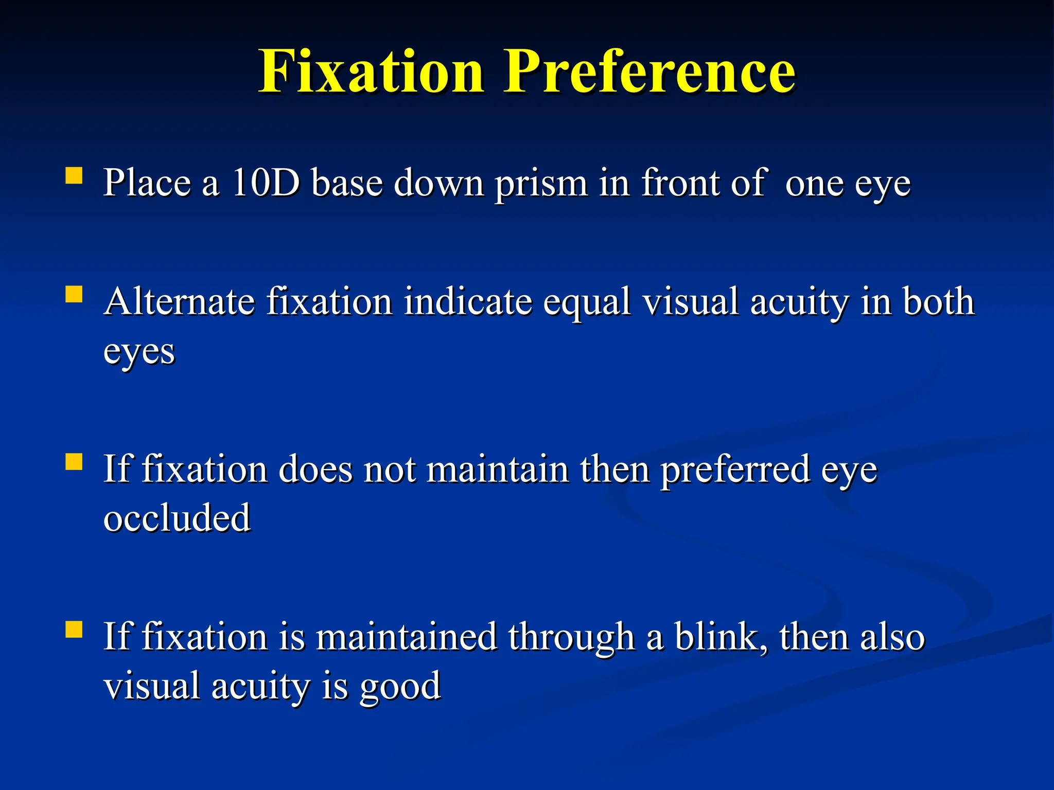Fixation Preference
Fixation Preference
 Place a 10D base down prism in front of one eye
Place a 10D base down prism in front of one eye
 Alternate fixation indicate equal visual acuity in both
Alternate fixation indicate equal visual acuity in both
eyes
eyes
 If fixation does not maintain then preferred eye
If fixation does not maintain then preferred eye
occluded
occluded
 If fixation is maintained through a blink, then also
If fixation is maintained through a blink, then also
visual acuity is good
visual acuity is good
 