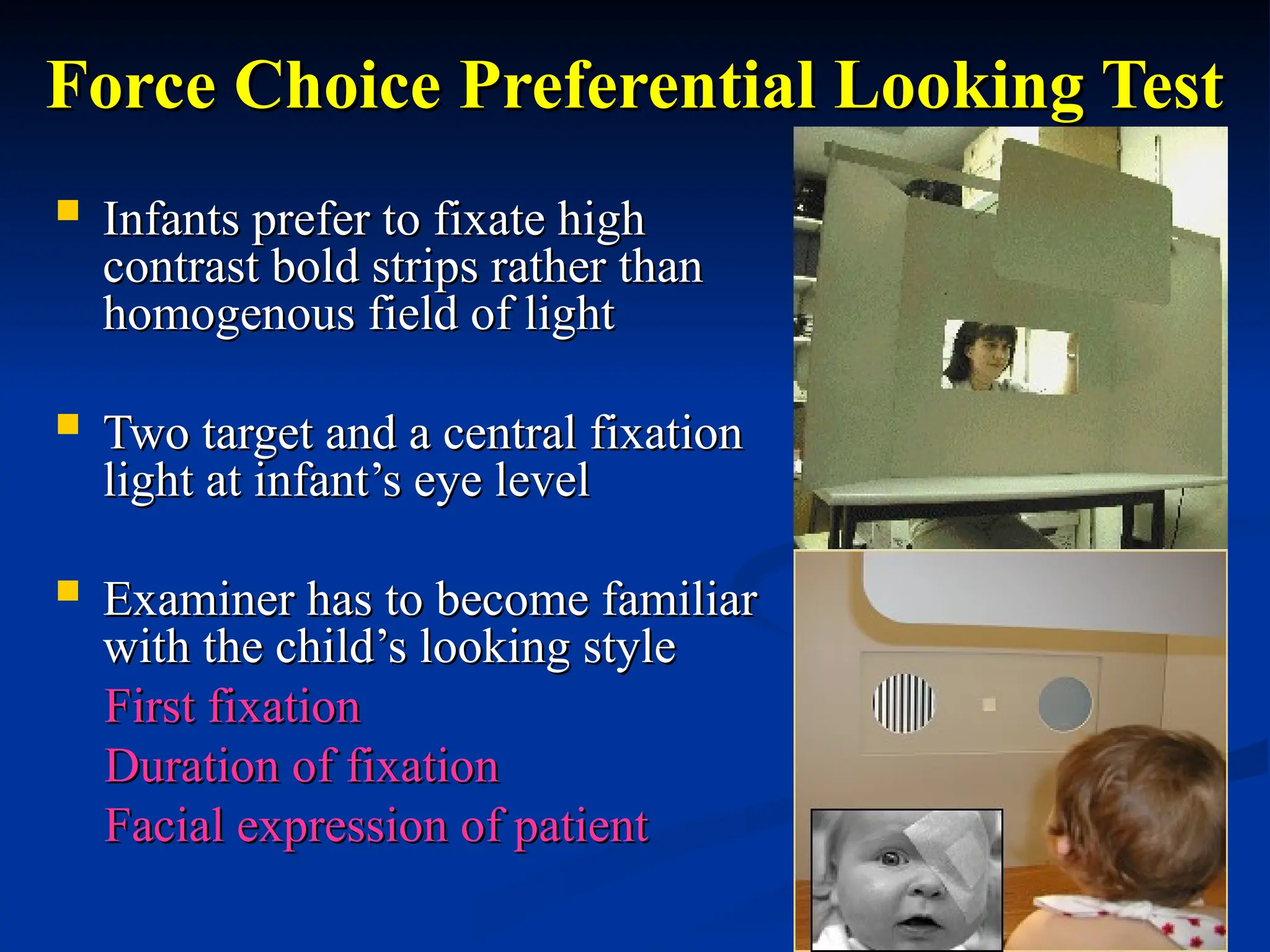 Force Choice Preferential Looking Test
Force Choice Preferential Looking Test
 Infants prefer to fixate high
Infants prefer to fixate high
contrast bold strips rather than
contrast bold strips rather than
homogenous field of light
homogenous field of light
 Two target and a central fixation
Two target and a central fixation
light at infant’s eye level
light at infant’s eye level
 Examiner has to become familiar
Examiner has to become familiar
with the child’s looking style
with the child’s looking style
First fixation
First fixation
Duration of fixation
Duration of fixation
Facial expression of patient
Facial expression of patient
 