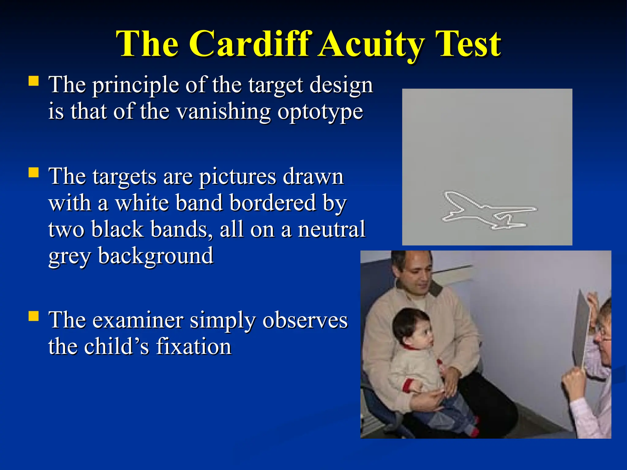 The Cardiff Acuity Test
The Cardiff Acuity Test
 The principle of the target design
The principle of the target design
is that of the vanishing optotype
is that of the vanishing optotype
 The targets are pictures drawn
The targets are pictures drawn
with a white band bordered by
with a white band bordered by
two black bands, all on a neutral
two black bands, all on a neutral
grey background
grey background
 The examiner simply observes
The examiner simply observes
the child’s fixation
the child’s fixation
 