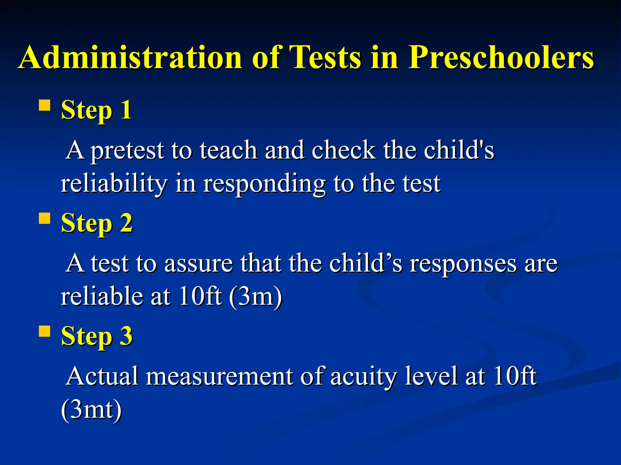 Administration of Tests in Preschoolers
Administration of Tests in Preschoolers
 Step 1
Step 1
A pretest to teach and check the child's
A pretest to teach and check the child's
reliability in responding to the test
reliability in responding to the test
 Step 2
Step 2
A test to assure that the child’s responses are
A test to assure that the child’s responses are
reliable at 10ft (3m)
reliable at 10ft (3m)
 Step 3
Step 3
Actual measurement of acuity level at 10ft
Actual measurement of acuity level at 10ft
(3mt)
(3mt)
 