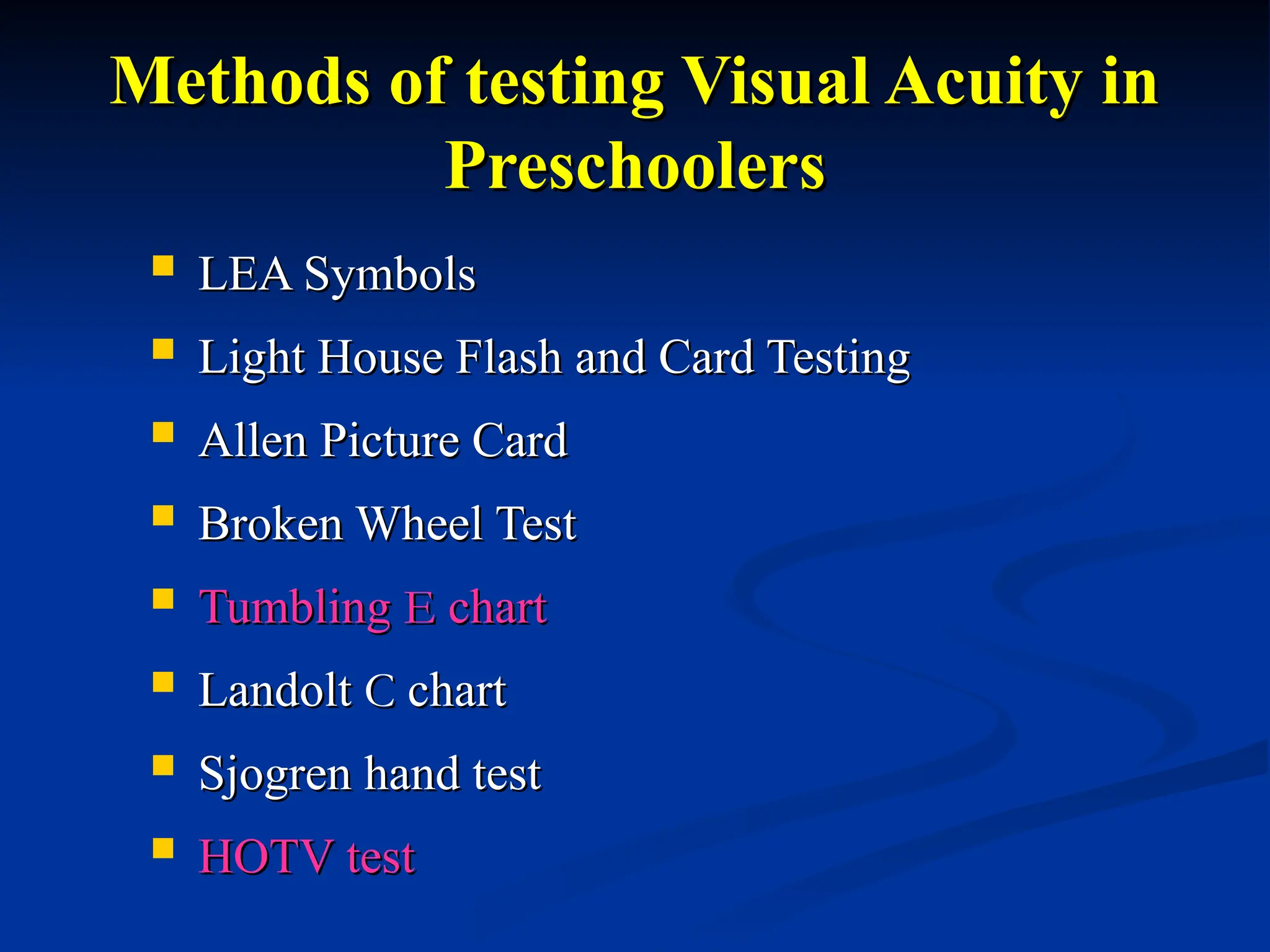 Methods of testing Visual Acuity in
Methods of testing Visual Acuity in
Preschoolers
Preschoolers
 LEA Symbols
LEA Symbols
 Light House Flash and Card Testing
Light House Flash and Card Testing
 Allen Picture Card
Allen Picture Card
 Broken Wheel Test
Broken Wheel Test
 Tumbling
Tumbling E
E chart
chart
 Landolt
Landolt C
C chart
chart
 Sjogren hand test
Sjogren hand test
 HOTV test
HOTV test
 