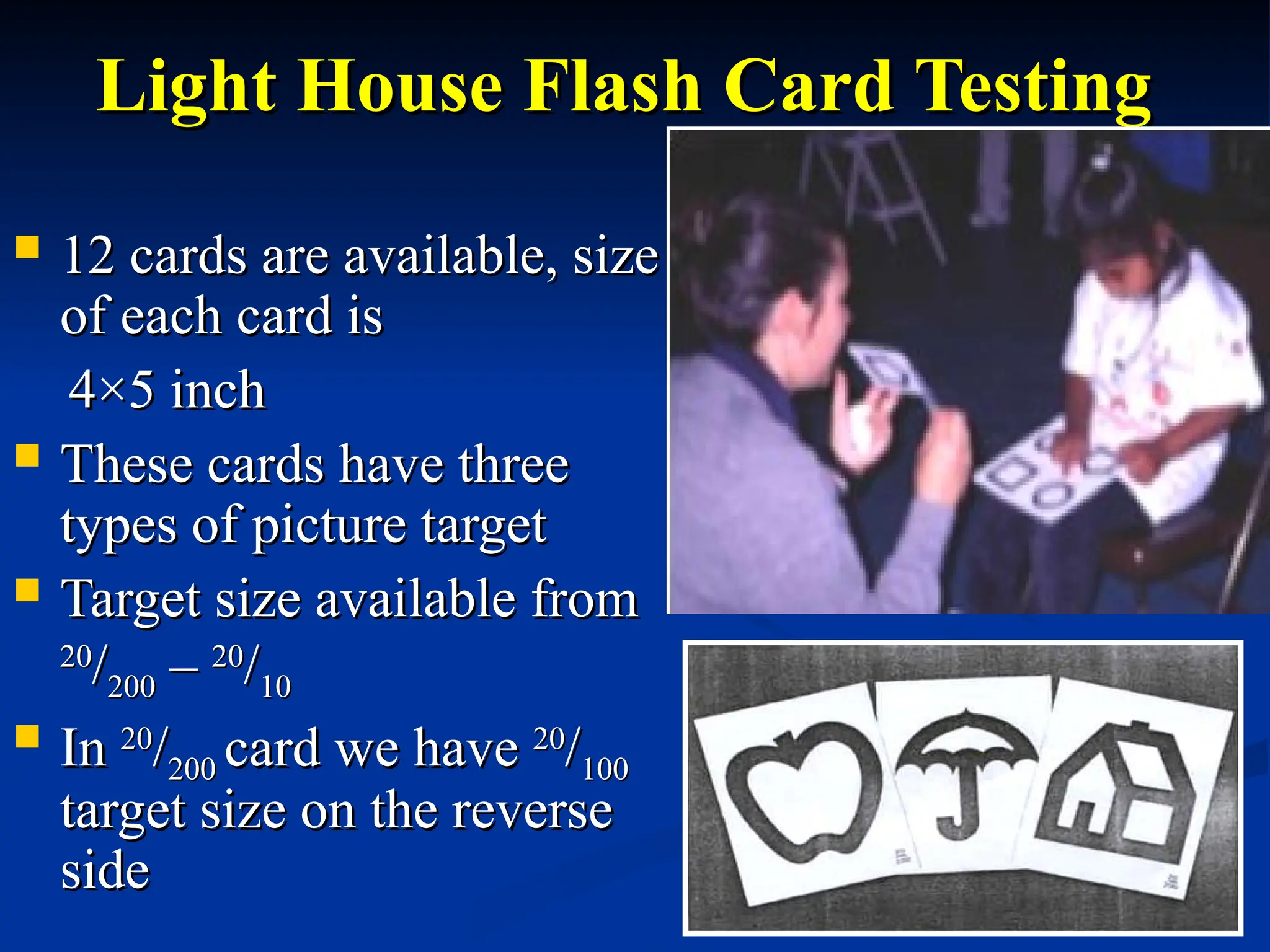 Light House Flash Card Testing
Light House Flash Card Testing
 12 cards are available, size
12 cards are available, size
of each card is
of each card is
4
4×5 inch
×5 inch
 These cards have three
These cards have three
types of picture target
types of picture target
 Target size available from
Target size available from
20
20
/
/200
200 –
– 20
20
/
/10
10
 In
In 20
20
/
/200
200 card we have
card we have 20
20
/
/100
100
target size on the reverse
target size on the reverse
side
side
 