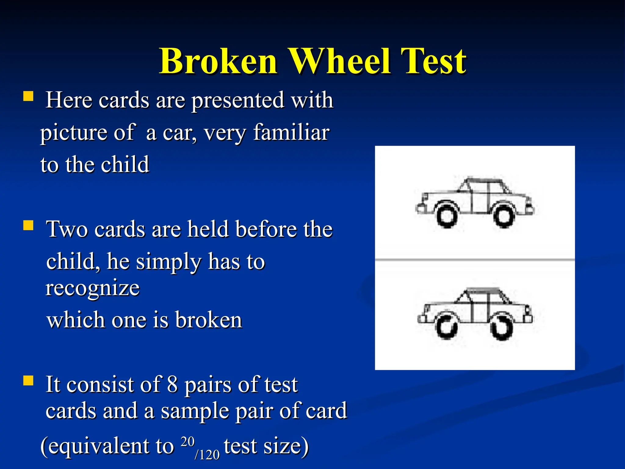 Broken Wheel Test
Broken Wheel Test
 Here cards are presented with
Here cards are presented with
picture of a car, very familiar
picture of a car, very familiar
to the child
to the child
 Two cards are held before the
Two cards are held before the
child, he simply has to
child, he simply has to
recognize
recognize
which one is broken
which one is broken
 It consist of 8 pairs of test
It consist of 8 pairs of test
cards and a sample pair of card
cards and a sample pair of card
(equivalent to
(equivalent to 20
20
/120
/120 test size)
test size)
 