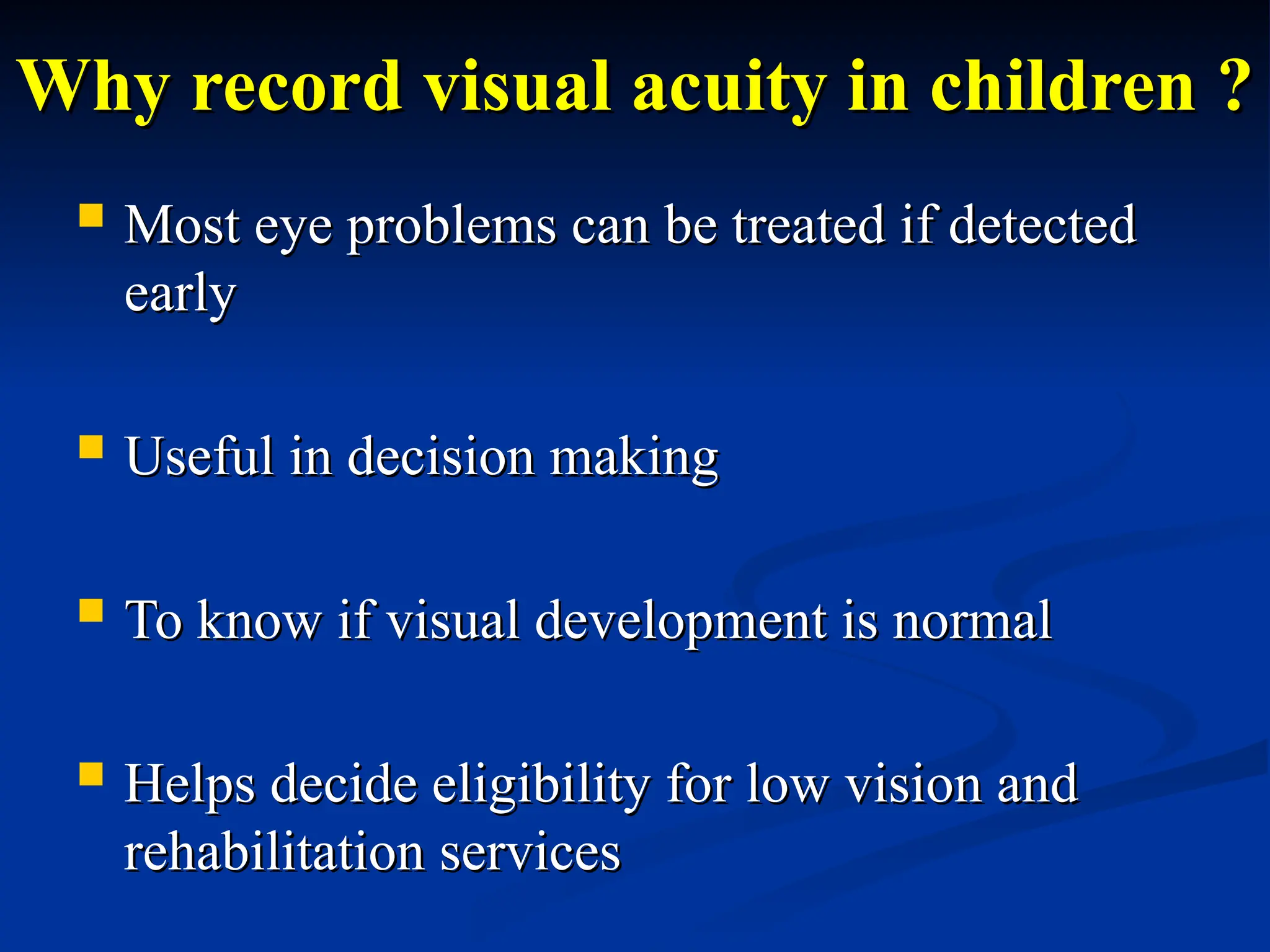 Why record visual acuity in children ?
Why record visual acuity in children ?
 Most eye problems can be treated if detected
Most eye problems can be treated if detected
early
early
 Useful in decision making
Useful in decision making
 To know if visual development is normal
To know if visual development is normal
 Helps decide eligibility for low vision and
Helps decide eligibility for low vision and
rehabilitation services
rehabilitation services
 
