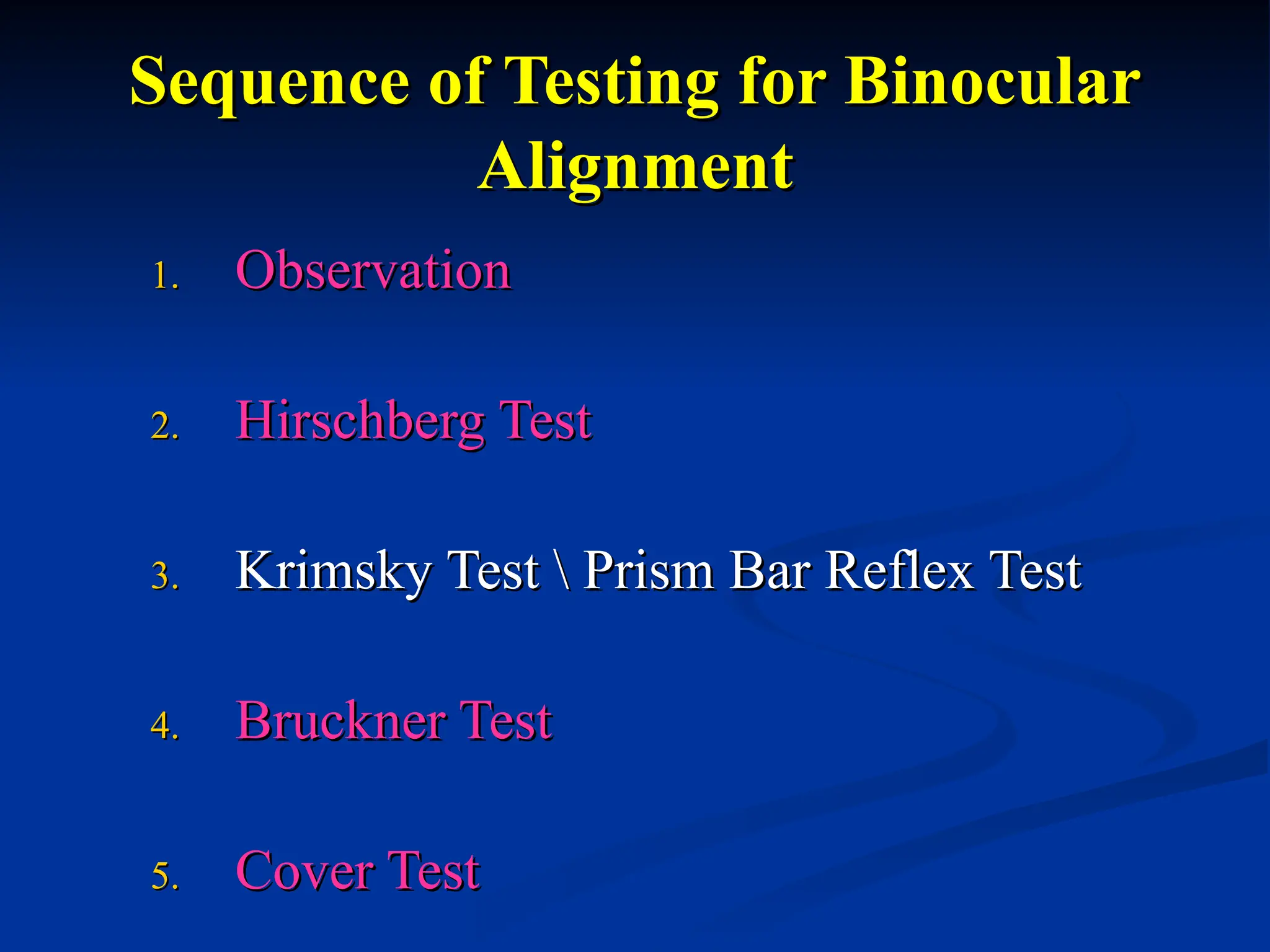 Sequence of Testing for Binocular
Sequence of Testing for Binocular
Alignment
Alignment
1.
1. Observation
Observation
2.
2. Hirschberg Test
Hirschberg Test
3.
3. Krimsky Test  Prism Bar Reflex Test
Krimsky Test  Prism Bar Reflex Test
4.
4. Bruckner Test
Bruckner Test
5.
5. Cover Test
Cover Test
 