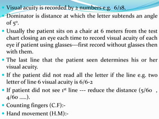  Visual acuity is recorded by 2 numbers e.g. 6/18.
 Dominator is distance at which the letter subtends an angle
of 5o.
 Usually the patient sits on a chair at 6 meters from the test
chart closing an eye each time to record visual acuity of each
eye if patient using glasses---first record without glasses then
with them.
 The last line that the patient seen determines his or her
visual acuity.
 If the patient did not read all the letter if the line e.g. two
letter of line 6 visual acuity is 6/6-2
 If patient did not see 1st line --- reduce the distance (5/60 ,
4/60 …..).
 Counting fingers (C.F):-
 Hand movement (H.M):-
 