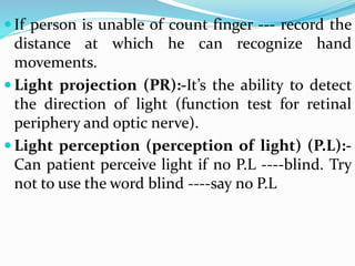  If person is unable of count finger --- record the
distance at which he can recognize hand
movements.
 Light projection (PR):-It’s the ability to detect
the direction of light (function test for retinal
periphery and optic nerve).
 Light perception (perception of light) (P.L):-
Can patient perceive light if no P.L ----blind. Try
not to use the word blind ----say no P.L
 