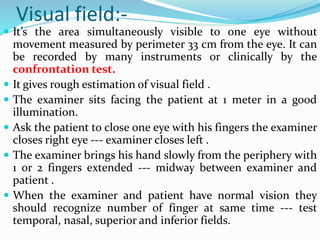 Visual field:-
 It’s the area simultaneously visible to one eye without
movement measured by perimeter 33 cm from the eye. It can
be recorded by many instruments or clinically by the
confrontation test.
 It gives rough estimation of visual field .
 The examiner sits facing the patient at 1 meter in a good
illumination.
 Ask the patient to close one eye with his fingers the examiner
closes right eye --- examiner closes left .
 The examiner brings his hand slowly from the periphery with
1 or 2 fingers extended --- midway between examiner and
patient .
 When the examiner and patient have normal vision they
should recognize number of finger at same time --- test
temporal, nasal, superior and inferior fields.
 