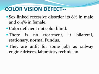 COLOR VISION DEFECT--
 Sex linked recessive disorder its 8% in male
and 0.4% in female.
 Color deficient not color blind.
 There is no treatment, it bilateral,
stationary, normal Fundus.
 They are unfit for some jobs as railway
engine drivers, laboratory technician.
 