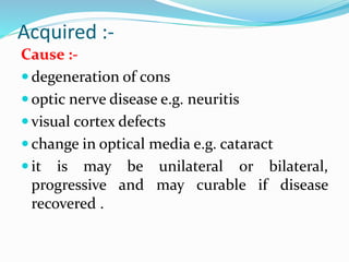Acquired :-
Cause :-
 degeneration of cons
 optic nerve disease e.g. neuritis
 visual cortex defects
 change in optical media e.g. cataract
 it is may be unilateral or bilateral,
progressive and may curable if disease
recovered .
 