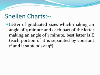 Snellen Charts:--
 Letter of graduated sizes which making an
angle of 5 minute and each part of the letter
making an angle of 1 minute, best letter is E
(each portion of it is separated by constant
1o and it subtends at 5o).
 