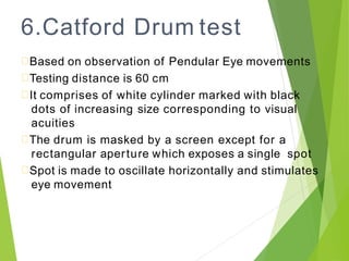 6.Catford Drum test
Based on observation of Pendular Eye movements
Testing distance is 60 cm
It comprises of white cylinder marked with black
dots of increasing size corresponding to visual
acuities
The drum is masked by a screen except for a
rectangular aperture which exposes a single spot
Spot is made to oscillate horizontally and stimulates
eye movement
 
