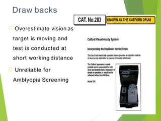 Draw backs
Overestimate vision as
target is moving and
test is conducted at
short working distance
Unreliable for
Amblyopia Screening
 