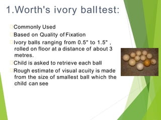 1.Worth's ivory balltest:
Commonly Used
Based on Quality of Fixation
Ivory balls ranging from 0.5" to 1.5" ,
rolled on floor at a distance of about 3
metres.
Child is asked to retrieve each ball
Rough estimate of visual acuity is made
from the size of smallest ball which the
child can see
 