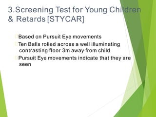 3.Screening Test for Young Children
& Retards [STYCAR]
Based on Pursuit Eye movements
Ten Balls rolled across a well illuminating
contrasting floor 3m away from child
Pursuit Eye movements indicate that they are
seen
 