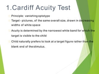 1.Cardiff Acuity Test
Principle: vanishing optotype
Target - pictures, of the same overall size, drawn in decreasing
widths of white space
Acuity is determined by the narrowest white band for which the
target is visible to the child
Child naturally prefers to look at a target figure rather than the
blank end of the stimulus.
 