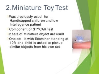 2.Miniature Toy Test
Was previously used for
Handicapped children and low
Intellegence patient
Component of STYCAR Test
2 sets of Miniature object are used
One set is with Examiner standing at
10ft and child is asked to pickup
similar objects from his own set
 
