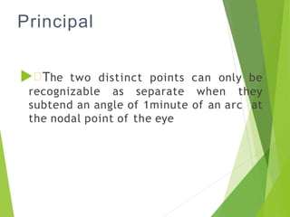 Principal
 The two distinct points can only be
recognizable as separate when they
subtend an angle of 1minute of an arc at
the nodal point of the eye
 
