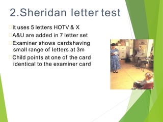 2.Sheridan letter test
It uses 5 letters HOTV & X
A&U are added in 7 letter set
Examiner shows cardshaving
small range of letters at 3m
Child points at one of the card
identical to the examiner card
 
