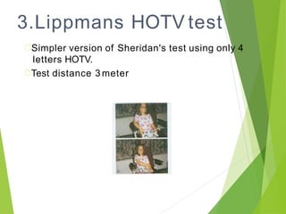 3.Lippmans HOTV test
Simpler version of Sheridan's test using only 4
letters HOTV.
Test distance 3 meter
 