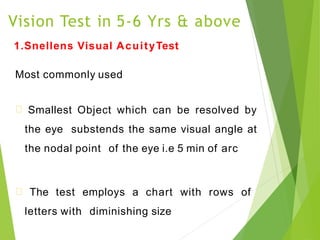 Vision Test in 5-6 Yrs & above
1.Snellens Visual AcuityTest
Most commonly used
Smallest Object which can be resolved by
the eye substends the same visual angle at
the nodal point of the eye i.e 5 min of arc
The test employs a chart with rows of
letters with diminishing size
 