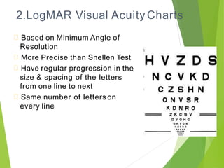 2.LogMAR Visual Acuity Charts
Based on Minimum Angle of
Resolution
More Precise than Snellen Test
Have regular progression in the
size & spacing of the letters
from one line to next
Same number of letters on
every line
 