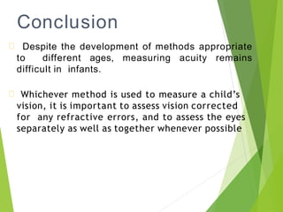 Conclusion
Despite the development of methods appropriate
to different ages, measuring acuity remains
difficult in infants.
Whichever method is used to measure a child’s
vision, it is important to assess vision corrected
for any refractive errors, and to assess the eyes
separately as well as together whenever possible
 