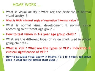 HOME WORK …
 What is visual acuity ? What are the principle of normal
visual acuity ?
 What is MAR/ minimal angle of resolution ? Normal value ?
 What is normal visual development & normal vision
according to different age group ?
 How to test vision in 1-2 year age group child ?
 What are the different types of vision chart used in school
going children ?
 What is VEP ? What are the types of VEP ? Indication &
clinical significance of VEP ?
 How to calculate visual acuity in infants ? & 2 to 4 years age group
child ? What are the diffent chart used ?
 