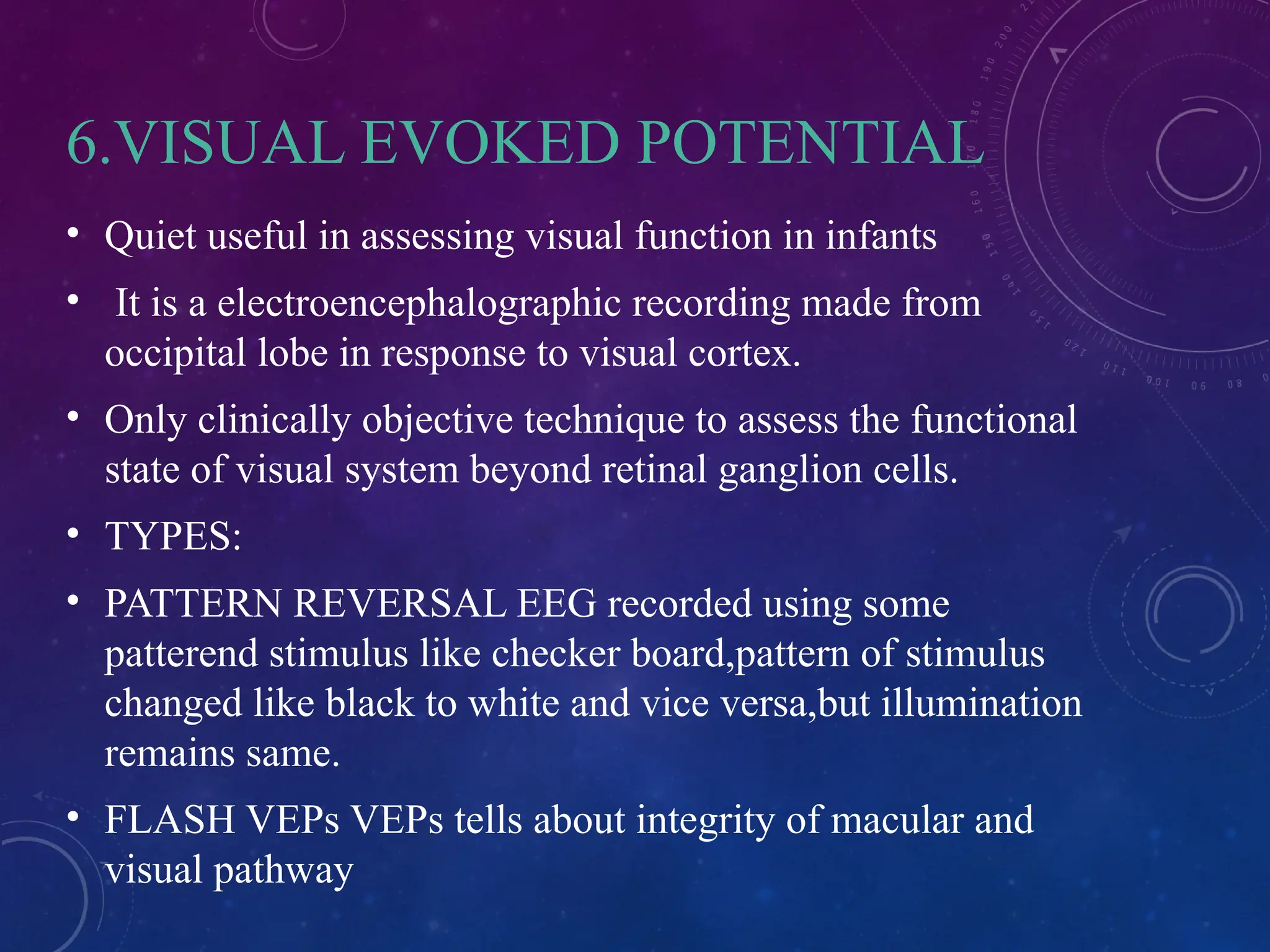 6.VISUAL EVOKED POTENTIAL
• Quiet useful in assessing visual function in infants
• It is a electroencephalographic recording made from
occipital lobe in response to visual cortex.
• Only clinically objective technique to assess the functional
state of visual system beyond retinal ganglion cells.
• TYPES:
• PATTERN REVERSAL EEG recorded using some
patterend stimulus like checker board,pattern of stimulus
changed like black to white and vice versa,but illumination
remains same.
• FLASH VEPs VEPs tells about integrity of macular and
visual pathway
 