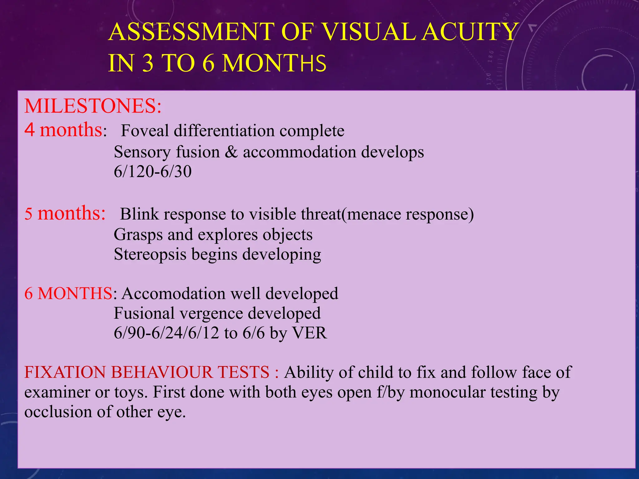 ASSESSMENT OF VISUAL ACUITY
IN 3 TO 6 MONTHS
MILESTONES:
4 months: Foveal differentiation complete
Sensory fusion & accommodation develops
6/120-6/30
5 months: Blink response to visible threat(menace response)
Grasps and explores objects
Stereopsis begins developing
6 MONTHS: Accomodation well developed
Fusional vergence developed
6/90-6/24/6/12 to 6/6 by VER
FIXATION BEHAVIOUR TESTS : Ability of child to fix and follow face of
examiner or toys. First done with both eyes open f/by monocular testing by
occlusion of other eye.
 