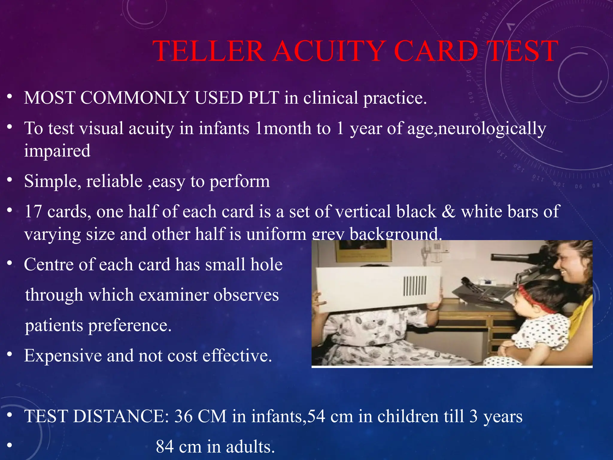 TELLER ACUITY CARD TEST
• MOST COMMONLY USED PLT in clinical practice.
• To test visual acuity in infants 1month to 1 year of age,neurologically
impaired
• Simple, reliable ,easy to perform
• 17 cards, one half of each card is a set of vertical black & white bars of
varying size and other half is uniform grey background.
• Centre of each card has small hole
through which examiner observes
patients preference.
• Expensive and not cost effective.
• TEST DISTANCE: 36 CM in infants,54 cm in children till 3 years
• 84 cm in adults.
 