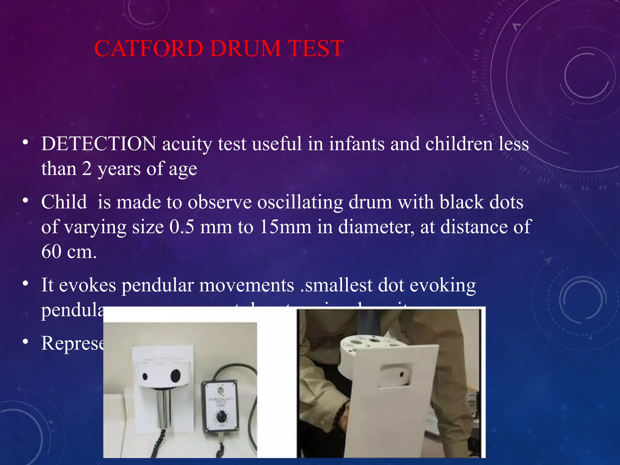 CATFORD DRUM TEST
• DETECTION acuity test useful in infants and children less
than 2 years of age
• Child is made to observe oscillating drum with black dots
of varying size 0.5 mm to 15mm in diameter, at distance of
60 cm.
• It evokes pendular movements .smallest dot evoking
pendular eye movement denotes visual acuity.
• Represents vision b/w 6/6 to 2/60
 