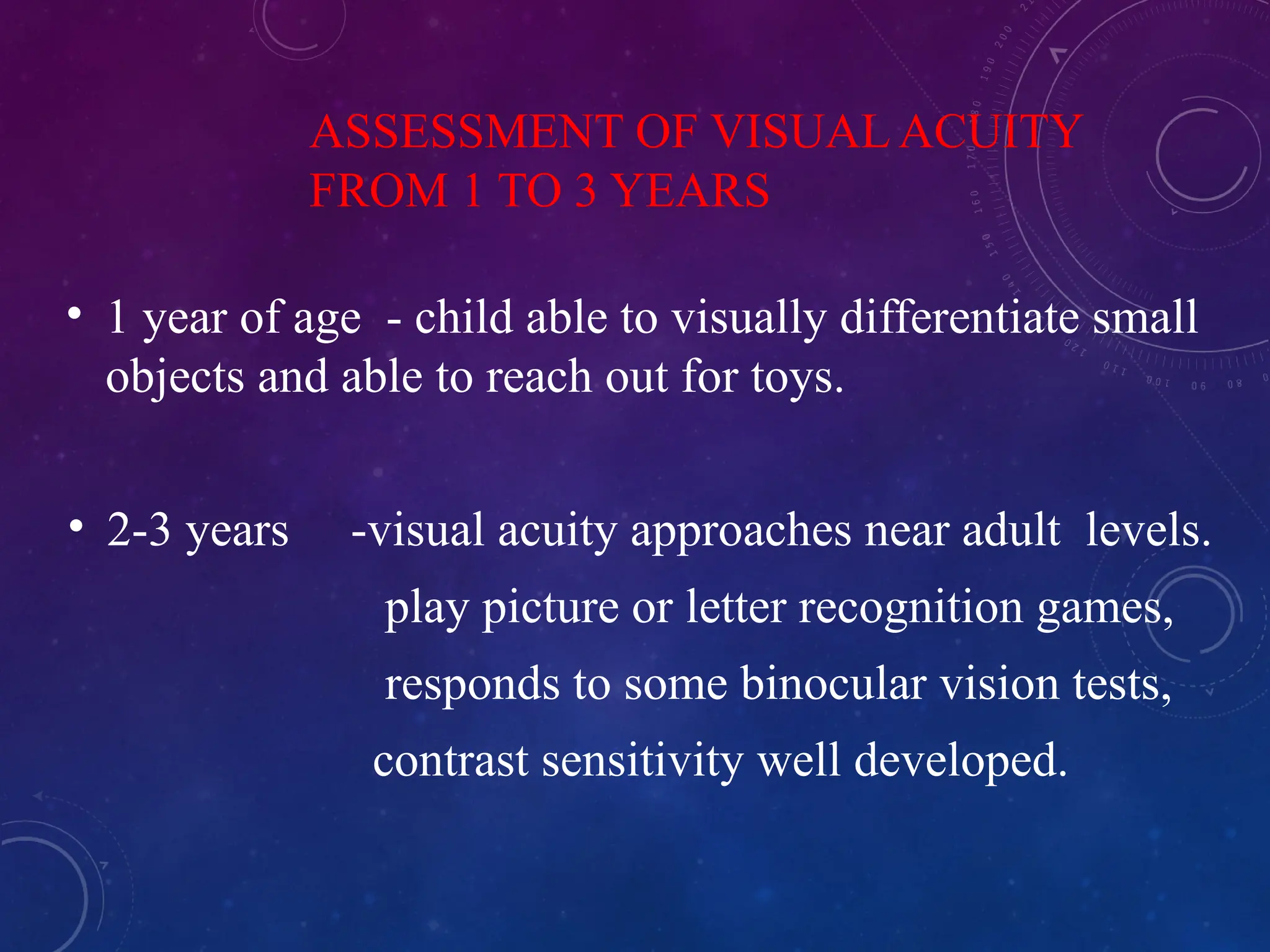 ASSESSMENT OF VISUAL ACUITY
FROM 1 TO 3 YEARS
• 1 year of age - child able to visually differentiate small
objects and able to reach out for toys.
• 2-3 years -visual acuity approaches near adult levels.
play picture or letter recognition games,
responds to some binocular vision tests,
contrast sensitivity well developed.
 