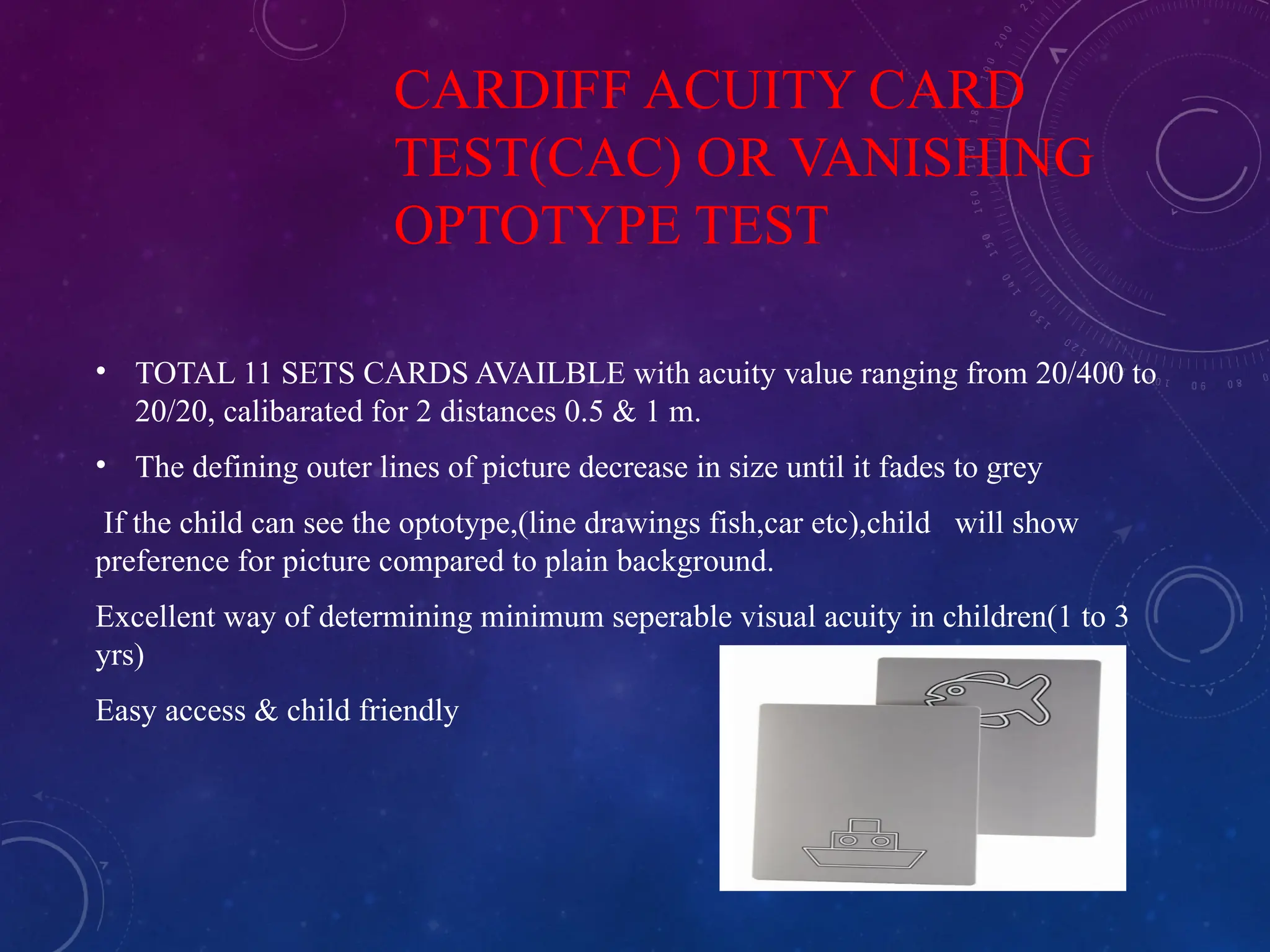 CARDIFF ACUITY CARD
TEST(CAC) OR VANISHING
OPTOTYPE TEST
• TOTAL 11 SETS CARDS AVAILBLE with acuity value ranging from 20/400 to
20/20, calibarated for 2 distances 0.5 & 1 m.
• The defining outer lines of picture decrease in size until it fades to grey
If the child can see the optotype,(line drawings fish,car etc),child will show
preference for picture compared to plain background.
Excellent way of determining minimum seperable visual acuity in children(1 to 3
yrs)
Easy access & child friendly
 