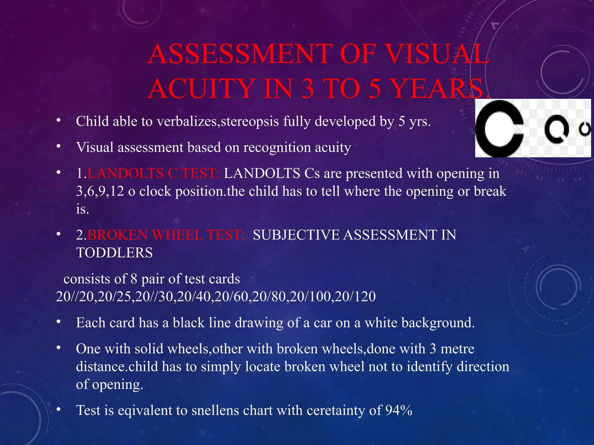 ASSESSMENT OF VISUAL
ACUITY IN 3 TO 5 YEARS.
• Child able to verbalizes,stereopsis fully developed by 5 yrs.
• Visual assessment based on recognition acuity
• 1.LANDOLTS C TEST: LANDOLTS Cs are presented with opening in
3,6,9,12 o clock position.the child has to tell where the opening or break
is.
• 2.BROKEN WHEEL TEST: SUBJECTIVE ASSESSMENT IN
TODDLERS
consists of 8 pair of test cards
20//20,20/25,20//30,20/40,20/60,20/80,20/100,20/120
• Each card has a black line drawing of a car on a white background.
• One with solid wheels,other with broken wheels,done with 3 metre
distance.child has to simply locate broken wheel not to identify direction
of opening.
• Test is eqivalent to snellens chart with ceretainty of 94%
 