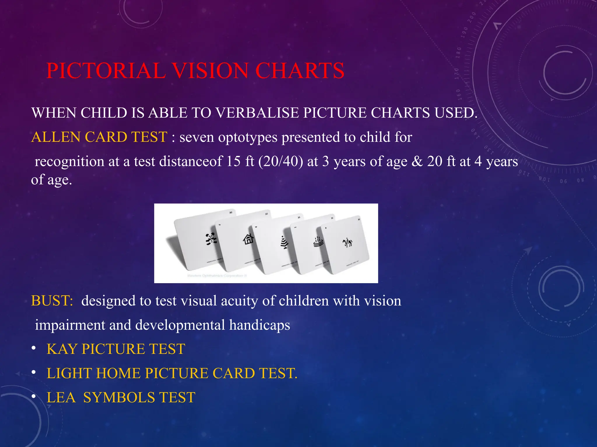 PICTORIAL VISION CHARTS
WHEN CHILD IS ABLE TO VERBALISE PICTURE CHARTS USED.
ALLEN CARD TEST : seven optotypes presented to child for
recognition at a test distanceof 15 ft (20/40) at 3 years of age & 20 ft at 4 years
of age.
BUST: designed to test visual acuity of children with vision
impairment and developmental handicaps
• KAY PICTURE TEST
• LIGHT HOME PICTURE CARD TEST.
• LEA SYMBOLS TEST
 