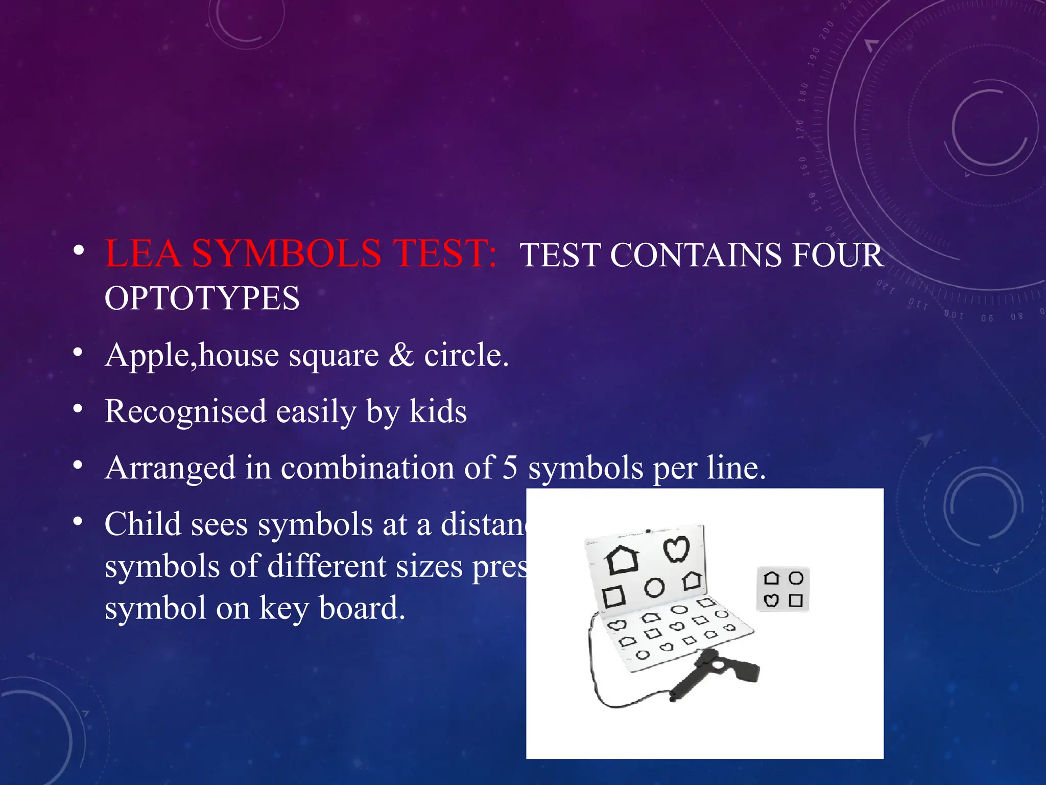 • LEA SYMBOLS TEST: TEST CONTAINS FOUR
OPTOTYPES
• Apple,house square & circle.
• Recognised easily by kids
• Arranged in combination of 5 symbols per line.
• Child sees symbols at a distance chart and matches
symbols of different sizes presented on it to similar
symbol on key board.
 