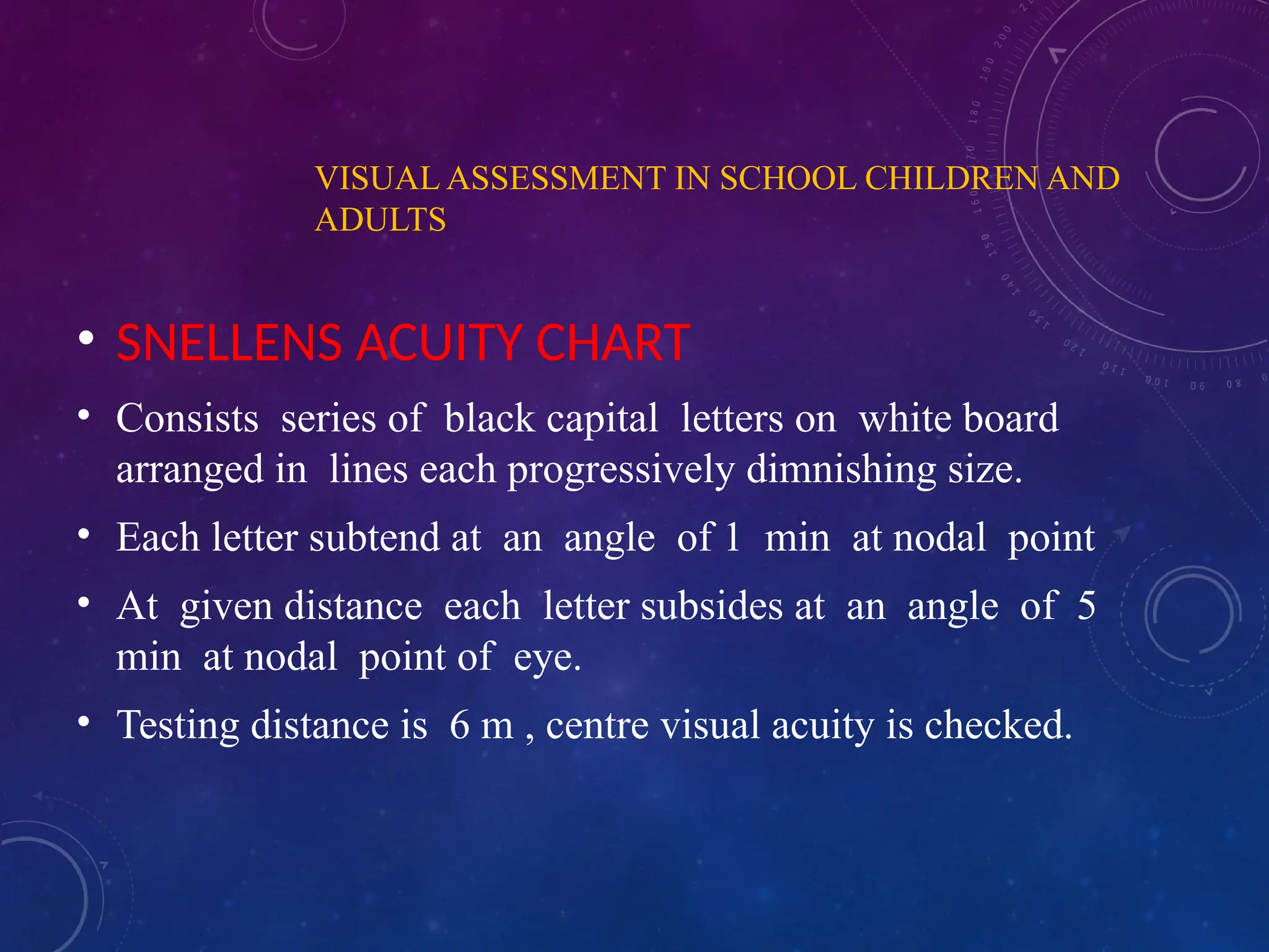 VISUAL ASSESSMENT IN SCHOOL CHILDREN AND
ADULTS
• SNELLENS ACUITY CHART
• Consists series of black capital letters on white board
arranged in lines each progressively dimnishing size.
• Each letter subtend at an angle of 1 min at nodal point
• At given distance each letter subsides at an angle of 5
min at nodal point of eye.
• Testing distance is 6 m , centre visual acuity is checked.
 