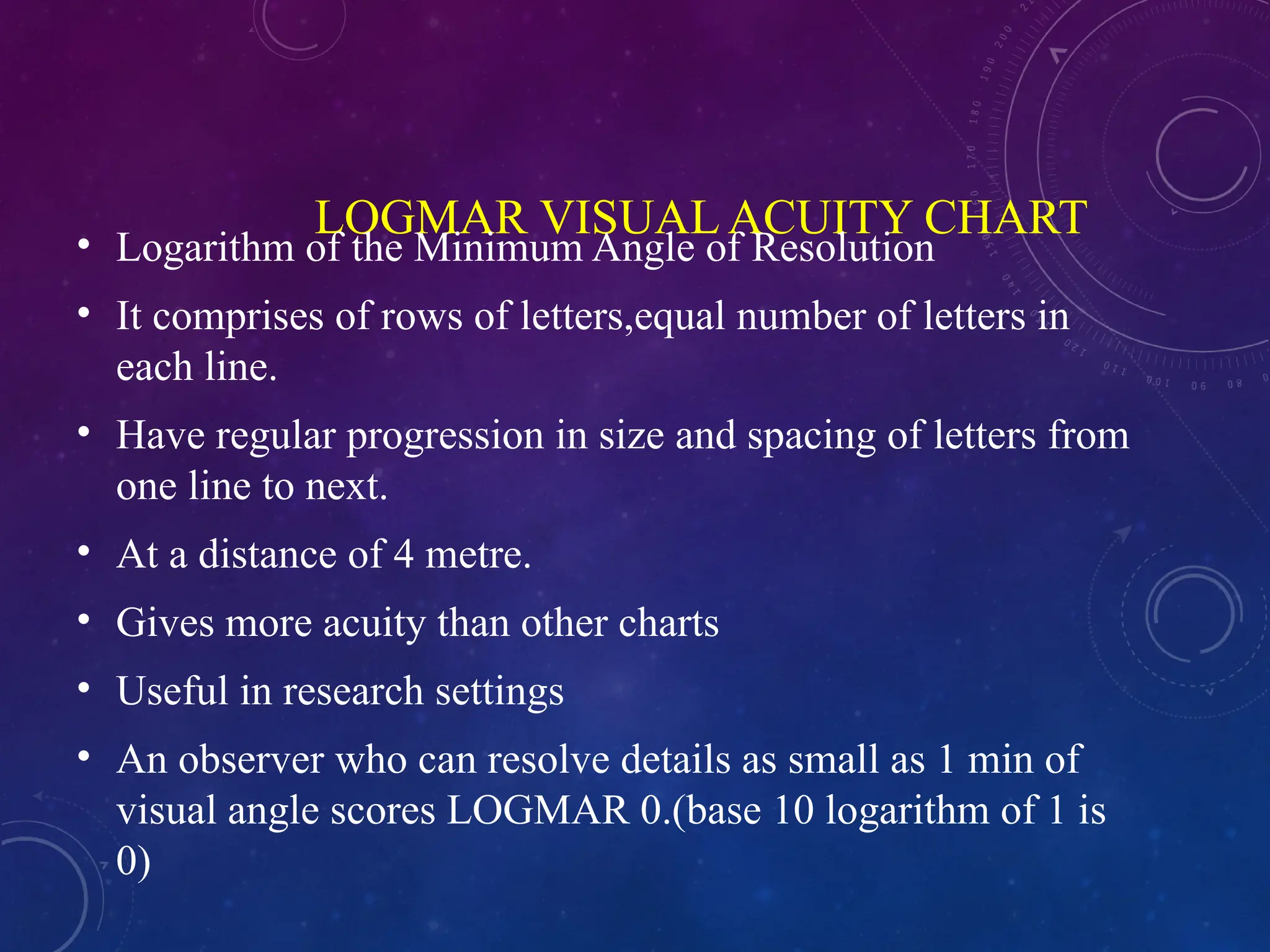 LOGMAR VISUAL ACUITY CHART
• Logarithm of the Minimum Angle of Resolution
• It comprises of rows of letters,equal number of letters in
each line.
• Have regular progression in size and spacing of letters from
one line to next.
• At a distance of 4 metre.
• Gives more acuity than other charts
• Useful in research settings
• An observer who can resolve details as small as 1 min of
visual angle scores LOGMAR 0.(base 10 logarithm of 1 is
0)
 