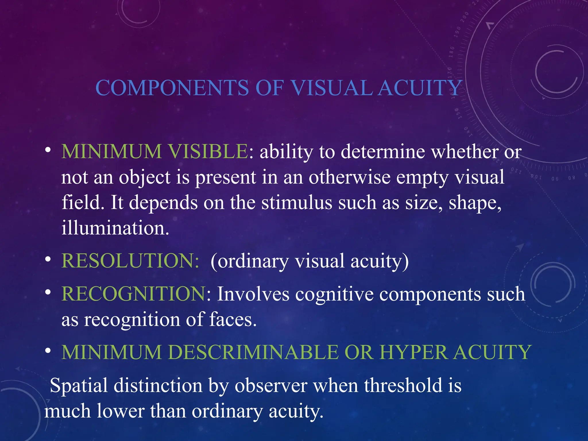 COMPONENTS OF VISUAL ACUITY
• MINIMUM VISIBLE: ability to determine whether or
not an object is present in an otherwise empty visual
field. It depends on the stimulus such as size, shape,
illumination.
• RESOLUTION: (ordinary visual acuity)
• RECOGNITION: Involves cognitive components such
as recognition of faces.
• MINIMUM DESCRIMINABLE OR HYPER ACUITY
Spatial distinction by observer when threshold is
much lower than ordinary acuity.
 