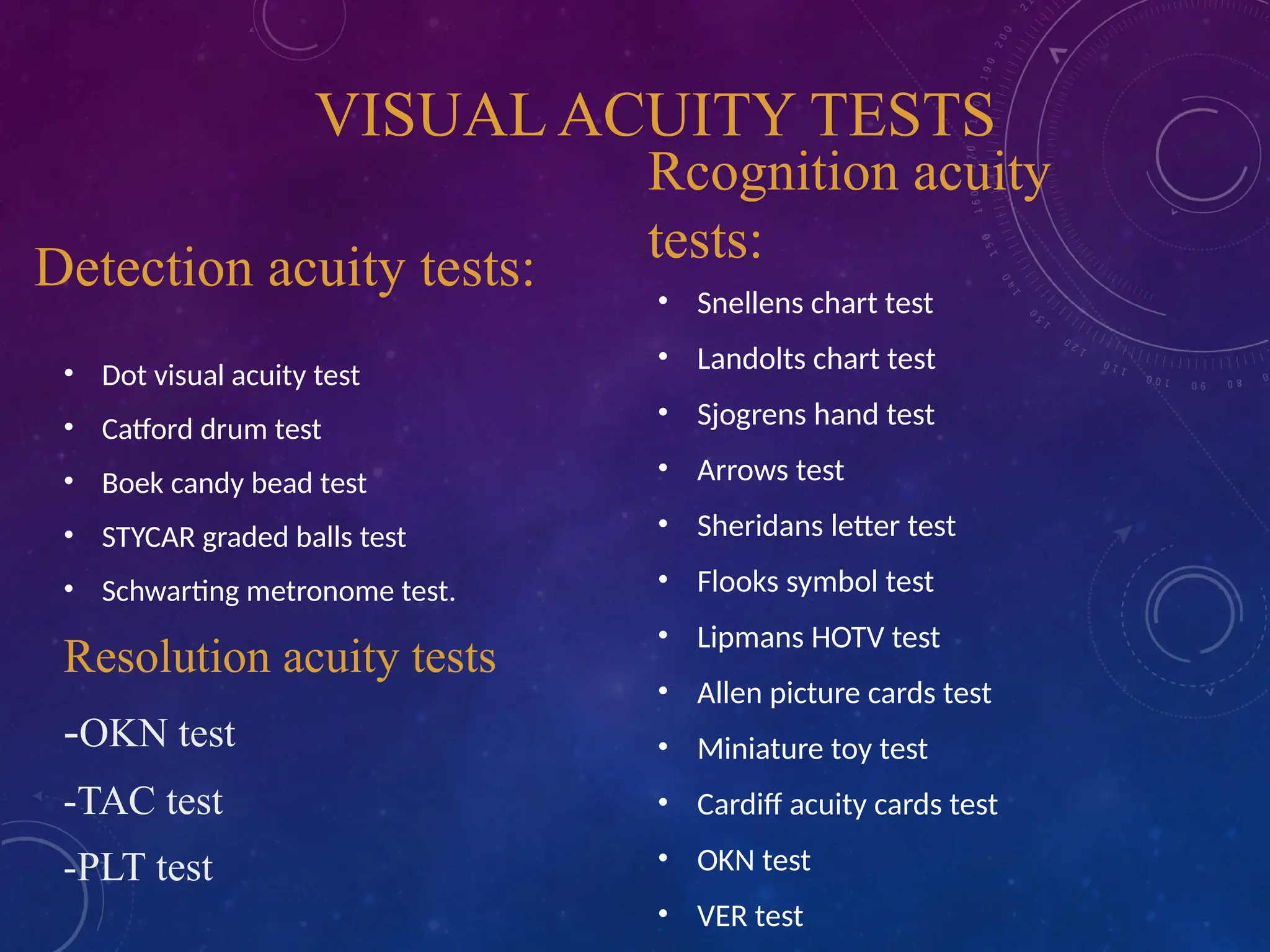 VISUAL ACUITY TESTS
Detection acuity tests:
• Dot visual acuity test
• Catford drum test
• Boek candy bead test
• STYCAR graded balls test
• Schwarting metronome test.
Resolution acuity tests
-OKN test
-TAC test
-PLT test
Rcognition acuity
tests:
• Snellens chart test
• Landolts chart test
• Sjogrens hand test
• Arrows test
• Sheridans letter test
• Flooks symbol test
• Lipmans HOTV test
• Allen picture cards test
• Miniature toy test
• Cardiff acuity cards test
• OKN test
• VER test
 
